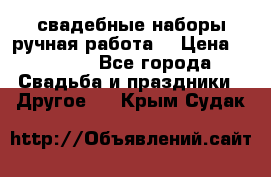 свадебные наборы(ручная работа) › Цена ­ 1 200 - Все города Свадьба и праздники » Другое   . Крым,Судак